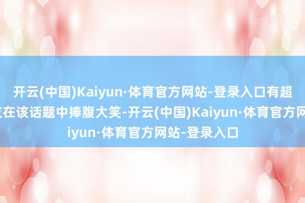 开云(中国)Kaiyun·体育官方网站-登录入口有超949.9万网友在该话题中捧腹大笑-开云(中国)Kaiyun·体育官方网站-登录入口