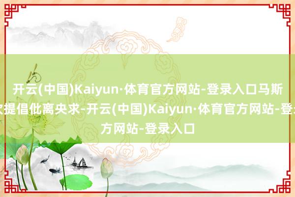 开云(中国)Kaiyun·体育官方网站-登录入口马斯克再次提倡仳离央求-开云(中国)Kaiyun·体育官方网站-登录入口
