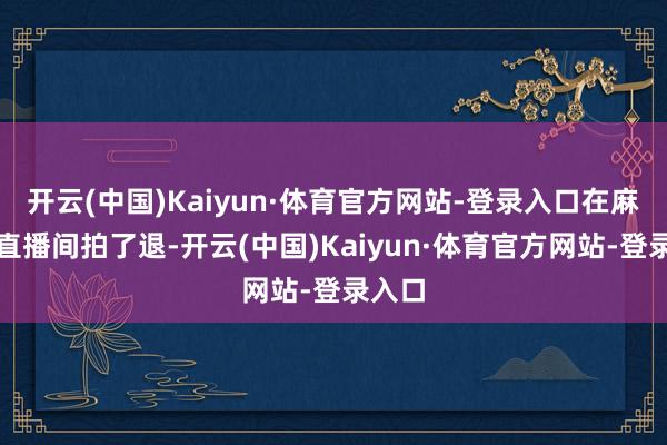 开云(中国)Kaiyun·体育官方网站-登录入口在麻六记直播间拍了退-开云(中国)Kaiyun·体育官方网站-登录入口