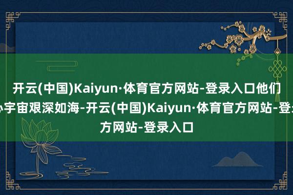 开云(中国)Kaiyun·体育官方网站-登录入口他们的内心宇宙艰深如海-开云(中国)Kaiyun·体育官方网站-登录入口