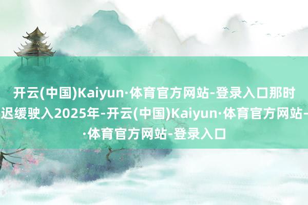 开云(中国)Kaiyun·体育官方网站-登录入口那时辰的车轮迟缓驶入2025年-开云(中国)Kaiyun·体育官方网站-登录入口