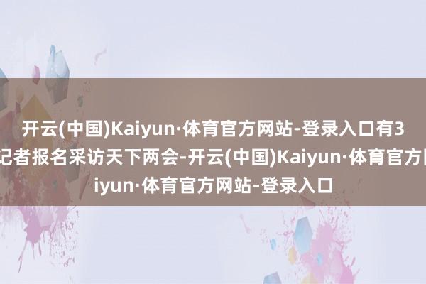 开云(中国)Kaiyun·体育官方网站-登录入口有3000多名中外记者报名采访天下两会-开云(中国)Kaiyun·体育官方网站-登录入口