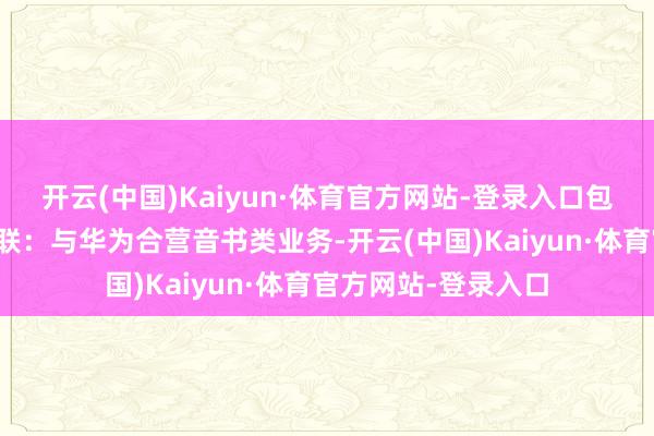 开云(中国)Kaiyun·体育官方网站-登录入口包括阿里巴巴华为关联：与华为合营音书类业务-开云(中国)Kaiyun·体育官方网站-登录入口