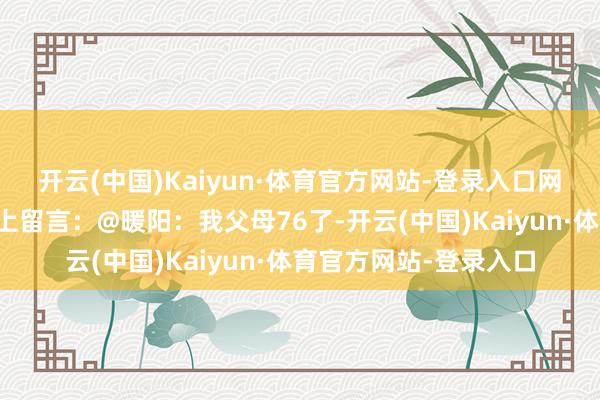 开云(中国)Kaiyun·体育官方网站-登录入口网友们纷繁在酬酢媒体上留言：@暖阳：我父母76了-开云(中国)Kaiyun·体育官方网站-登录入口