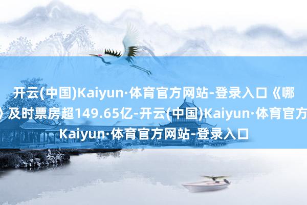 开云(中国)Kaiyun·体育官方网站-登录入口《哪吒之魔童闹海》及时票房超149.65亿-开云(中国)Kaiyun·体育官方网站-登录入口