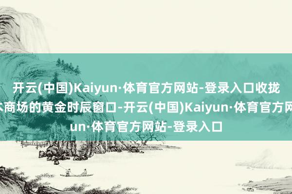 开云(中国)Kaiyun·体育官方网站-登录入口收拢布局中国老本商场的黄金时辰窗口-开云(中国)Kaiyun·体育官方网站-登录入口