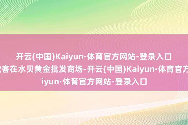 开云(中国)Kaiyun·体育官方网站-登录入口　　“面前平庸的散客在水贝黄金批发商场-开云(中国)Kaiyun·体育官方网站-登录入口