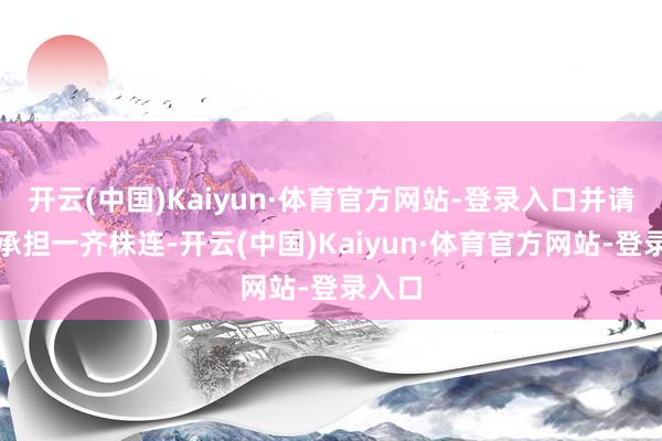 开云(中国)Kaiyun·体育官方网站-登录入口并请自行承担一齐株连-开云(中国)Kaiyun·体育官方网站-登录入口