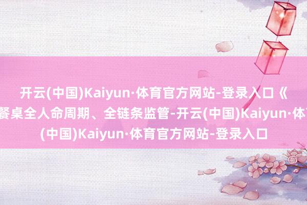 开云(中国)Kaiyun·体育官方网站-登录入口《主意》聚焦从农田到餐桌全人命周期、全链条监管-开云(中国)Kaiyun·体育官方网站-登录入口