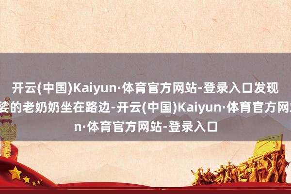 开云(中国)Kaiyun·体育官方网站-登录入口发现别称鹤发婆娑的老奶奶坐在路边-开云(中国)Kaiyun·体育官方网站-登录入口