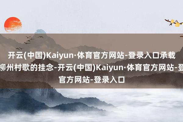 开云(中国)Kaiyun·体育官方网站-登录入口承载了若干柳州村歌的挂念-开云(中国)Kaiyun·体育官方网站-登录入口