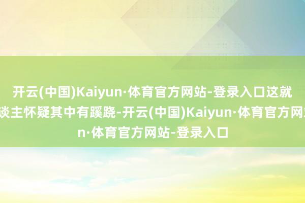 开云(中国)Kaiyun·体育官方网站-登录入口这就不得不让东谈主怀疑其中有蹊跷-开云(中国)Kaiyun·体育官方网站-登录入口