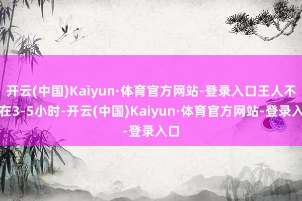 开云(中国)Kaiyun·体育官方网站-登录入口王人不错在3-5小时-开云(中国)Kaiyun·体育官方网站-登录入口