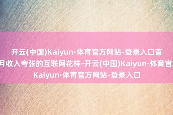 开云(中国)Kaiyun·体育官方网站-登录入口首页却挂着好几个月收入夸张的互联网花样-开云(中国)Kaiyun·体育官方网站-登录入口