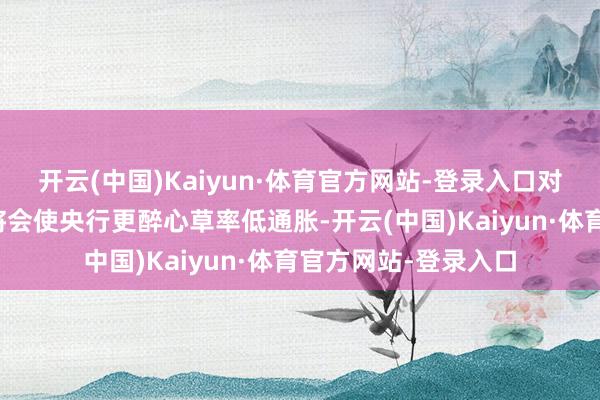 开云(中国)Kaiyun·体育官方网站-登录入口对通胀辞别称的偏好将会使央行更醉心草率低通胀-开云(中国)Kaiyun·体育官方网站-登录入口