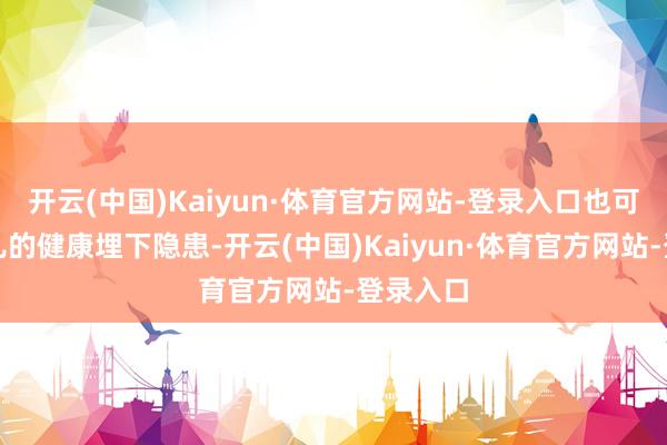 开云(中国)Kaiyun·体育官方网站-登录入口也可能为胎儿的健康埋下隐患-开云(中国)Kaiyun·体育官方网站-登录入口