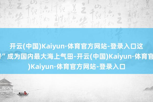 开云(中国)Kaiyun·体育官方网站-登录入口这秀气着“深海一号”成为国内最大海上气田-开云(中国)Kaiyun·体育官方网站-登录入口