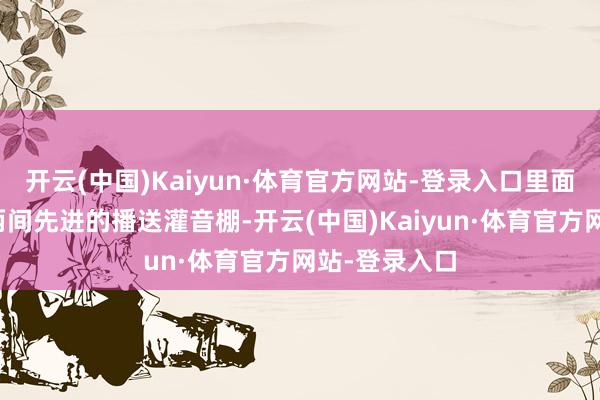 开云(中国)Kaiyun·体育官方网站-登录入口里面顺序包括:两间先进的播送灌音棚-开云(中国)Kaiyun·体育官方网站-登录入口