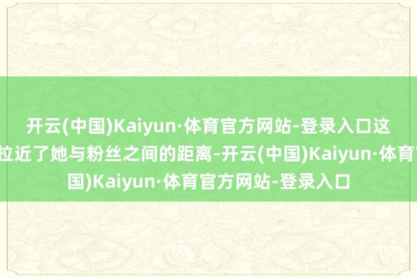 开云(中国)Kaiyun·体育官方网站-登录入口这种亲切的互动不仅拉近了她与粉丝之间的距离-开云(中国)Kaiyun·体育官方网站-登录入口