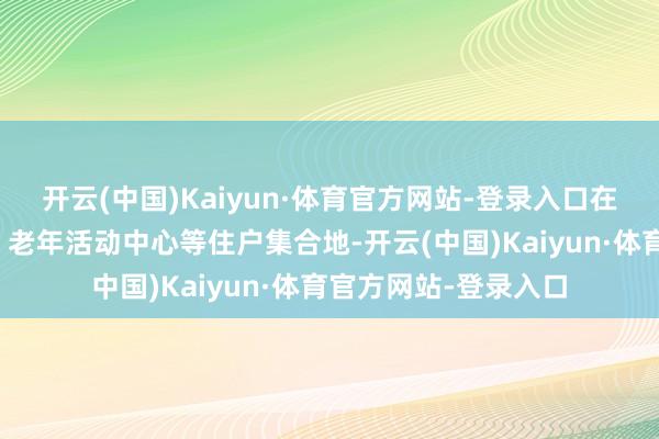 开云(中国)Kaiyun·体育官方网站-登录入口在社区党群行状中心、老年活动中心等住户集合地-开云(中国)Kaiyun·体育官方网站-登录入口
