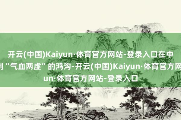 开云(中国)Kaiyun·体育官方网站-登录入口在中医里常被归到“气血两虚”的鸿沟-开云(中国)Kaiyun·体育官方网站-登录入口