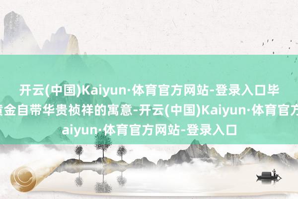 开云(中国)Kaiyun·体育官方网站-登录入口毕竟各人都以为黄金自带华贵祯祥的寓意-开云(中国)Kaiyun·体育官方网站-登录入口