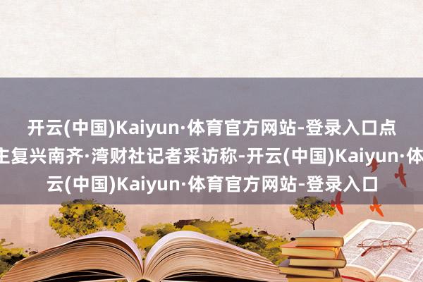 开云(中国)Kaiyun·体育官方网站-登录入口点齐德相关致密东说念主复兴南齐·湾财社记者采访称-开云(中国)Kaiyun·体育官方网站-登录入口