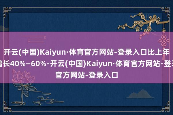 开云(中国)Kaiyun·体育官方网站-登录入口比上年同期增长40%—60%-开云(中国)Kaiyun·体育官方网站-登录入口