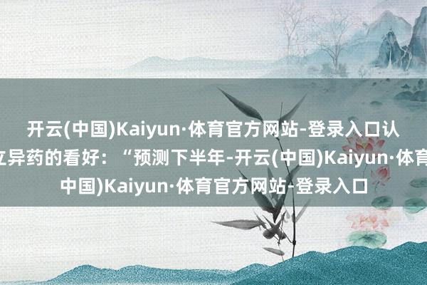 开云(中国)Kaiyun·体育官方网站-登录入口认敌为友地抒发了对立异药的看好：“预测下半年-开云(中国)Kaiyun·体育官方网站-登录入口