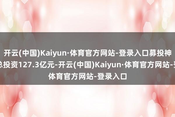 开云(中国)Kaiyun·体育官方网站-登录入口募投神志霸术总投资127.3亿元-开云(中国)Kaiyun·体育官方网站-登录入口