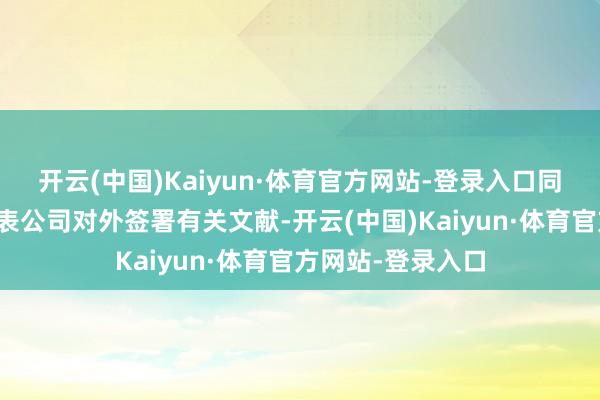 开云(中国)Kaiyun·体育官方网站-登录入口同期授权杨怀忠代表公司对外签署有关文献-开云(中国)Kaiyun·体育官方网站-登录入口