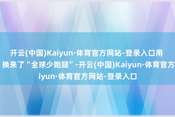开云(中国)Kaiyun·体育官方网站-登录入口用 “民警多跑腿”换来了“全球少跑腿”-开云(中国)Kaiyun·体育官方网站-登录入口