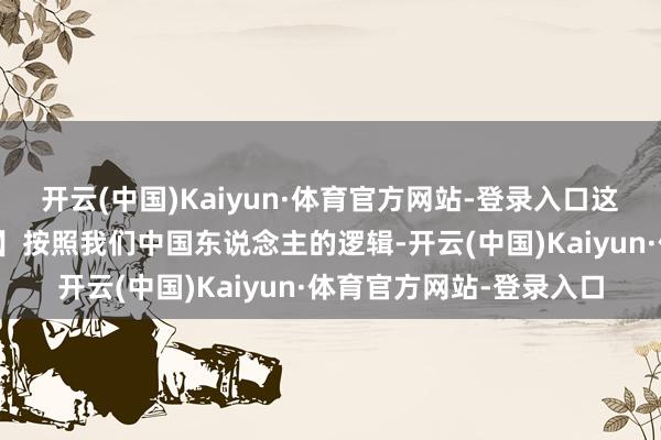 开云(中国)Kaiyun·体育官方网站-登录入口这王人是加税的事理吗?】按照我们中国东说念主的逻辑-开云(中国)Kaiyun·体育官方网站-登录入口