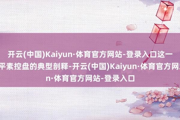 开云(中国)Kaiyun·体育官方网站-登录入口这一区间是主力平素控盘的典型剖释-开云(中国)Kaiyun·体育官方网站-登录入口