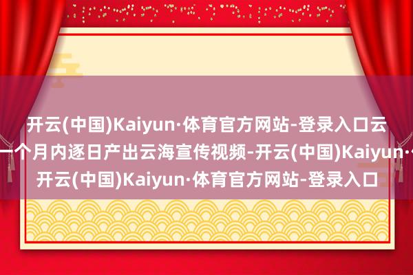 开云(中国)Kaiyun·体育官方网站-登录入口云海不雅察员上岗后需在一个月内逐日产出云海宣传视频-开云(中国)Kaiyun·体育官方网站-登录入口