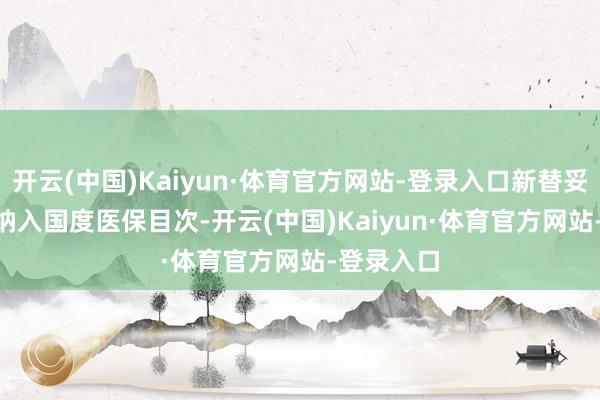 开云(中国)Kaiyun·体育官方网站-登录入口新替妥®被纳入国度医保目次-开云(中国)Kaiyun·体育官方网站-登录入口