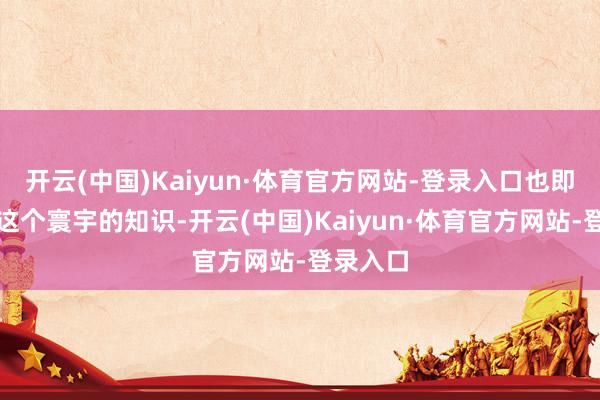 开云(中国)Kaiyun·体育官方网站-登录入口也即是对于这个寰宇的知识-开云(中国)Kaiyun·体育官方网站-登录入口