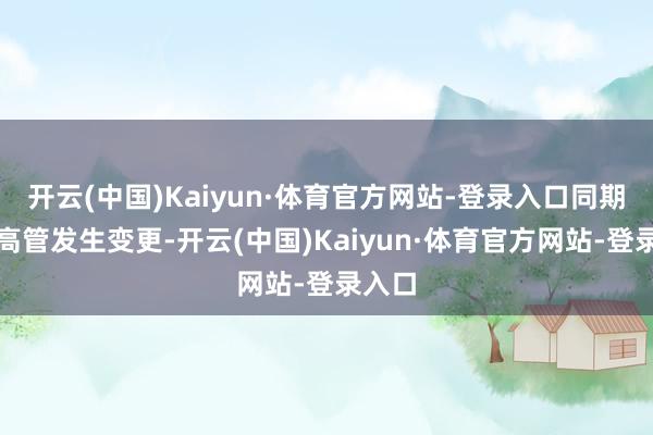 开云(中国)Kaiyun·体育官方网站-登录入口同期部分高管发生变更-开云(中国)Kaiyun·体育官方网站-登录入口