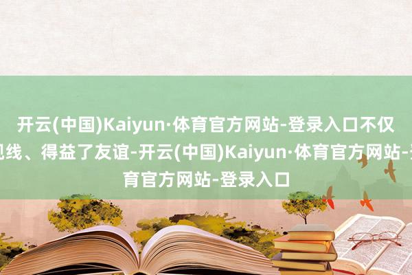 开云(中国)Kaiyun·体育官方网站-登录入口不仅拓展了视线、得益了友谊-开云(中国)Kaiyun·体育官方网站-登录入口