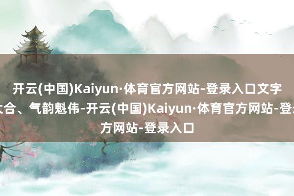 开云(中国)Kaiyun·体育官方网站-登录入口文字绽开大合、气韵魁伟-开云(中国)Kaiyun·体育官方网站-登录入口