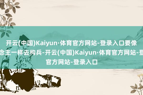 开云(中国)Kaiyun·体育官方网站-登录入口要像一东说念主一样去构兵-开云(中国)Kaiyun·体育官方网站-登录入口