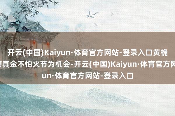 开云(中国)Kaiyun·体育官方网站-登录入口黄桷坪法令是以磨真金不怕火节为机会-开云(中国)Kaiyun·体育官方网站-登录入口