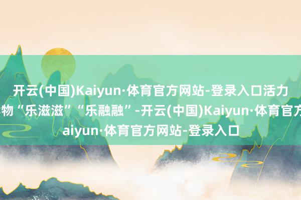 开云(中国)Kaiyun·体育官方网站-登录入口活力大湾区”和安详物“乐滋滋”“乐融融”-开云(中国)Kaiyun·体育官方网站-登录入口