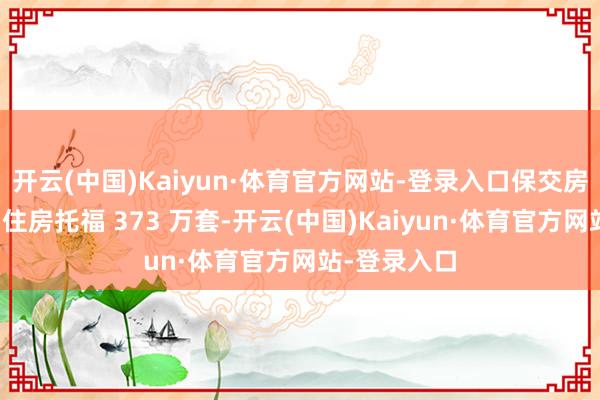 开云(中国)Kaiyun·体育官方网站-登录入口保交房攻坚战罢了住房托福 373 万套-开云(中国)Kaiyun·体育官方网站-登录入口