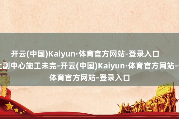 开云(中国)Kaiyun·体育官方网站-登录入口        再加上副中心施工未完-开云(中国)Kaiyun·体育官方网站-登录入口