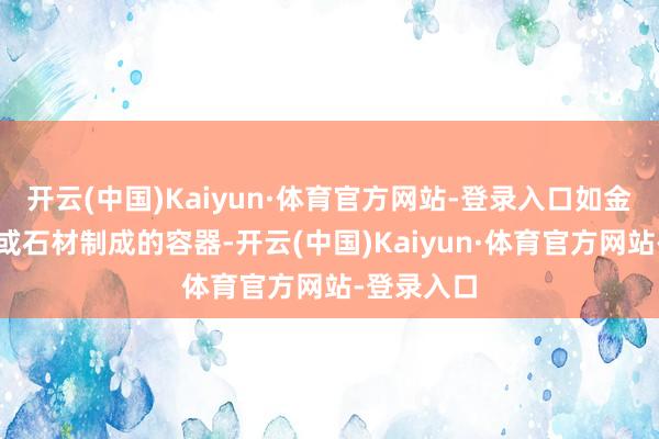 开云(中国)Kaiyun·体育官方网站-登录入口如金属、陶瓷或石材制成的容器-开云(中国)Kaiyun·体育官方网站-登录入口