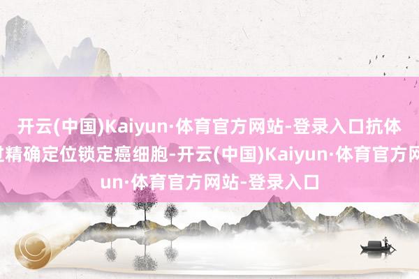 开云(中国)Kaiyun·体育官方网站-登录入口抗体偶联药物通过精确定位锁定癌细胞-开云(中国)Kaiyun·体育官方网站-登录入口