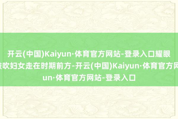 开云(中国)Kaiyun·体育官方网站-登录入口耀眼绽开!中国鼓吹妇女走在时期前方-开云(中国)Kaiyun·体育官方网站-登录入口