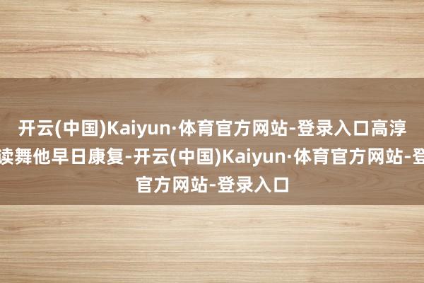 开云(中国)Kaiyun·体育官方网站-登录入口高淳厚他饱读舞他早日康复-开云(中国)Kaiyun·体育官方网站-登录入口