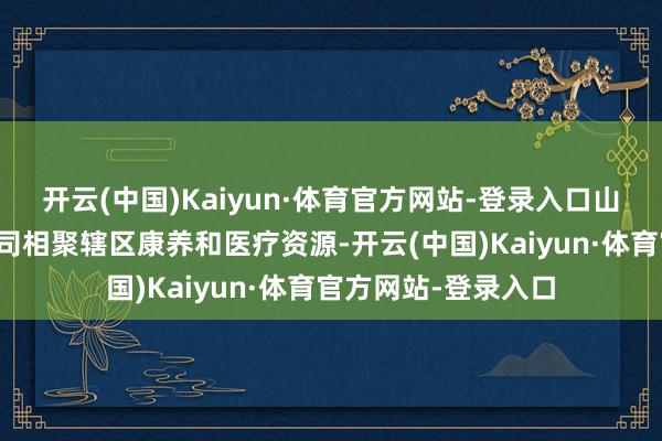 开云(中国)Kaiyun·体育官方网站-登录入口山东万恒置业有限公司相聚辖区康养和医疗资源-开云(中国)Kaiyun·体育官方网站-登录入口
